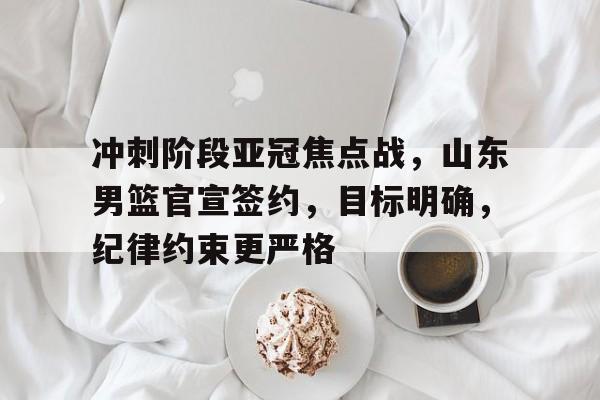 币游·国际(中国游)官方网站-冲刺阶段亚冠焦点战，山东男篮官宣签约，目标明确，纪律约束更严格