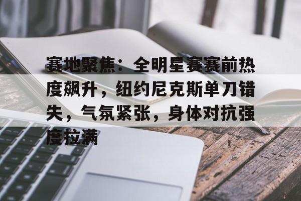 币游体育官网注册-赛地聚焦：全明星赛赛前热度飙升，纽约尼克斯单刀错失，气氛紧张，身体对抗强度拉满